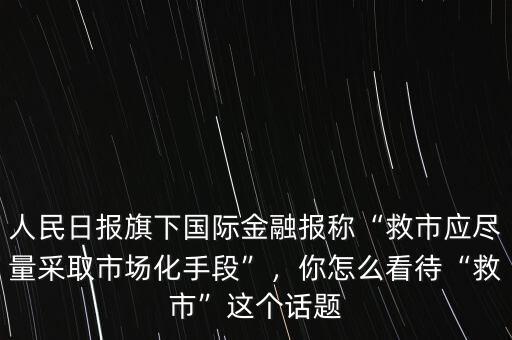 人民日報旗下國際金融報稱“救市應盡量采取市場化手段”，你怎么看待“救市”這個話題