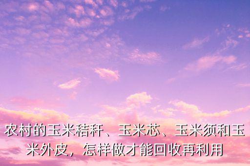 農(nóng)村的玉米秸稈、玉米芯、玉米須和玉米外皮，怎樣做才能回收再利用