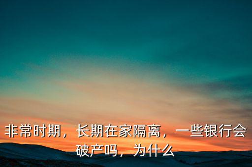 非常時(shí)期，長期在家隔離，一些銀行會(huì)破產(chǎn)嗎，為什么
