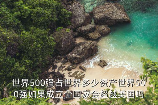 世界500強(qiáng)占世界多少資產(chǎn)世界500強(qiáng)如果成立個(gè)國家會(huì)超越美國嗎