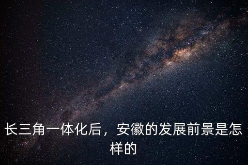 長(zhǎng)三角一體化后，安徽的發(fā)展前景是怎樣的
