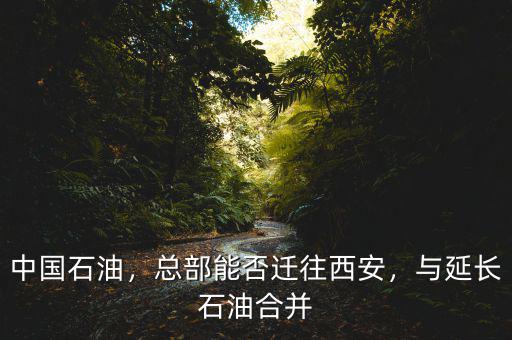 中國石油，總部能否遷往西安，與延長石油合并