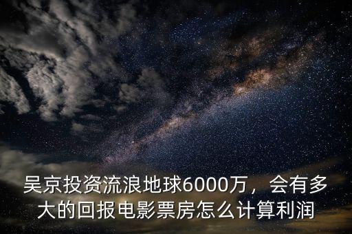 吳京投資流浪地球6000萬，會有多大的回報電影票房怎么計算利潤