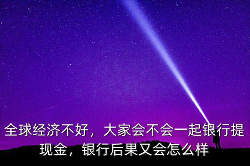 全球經(jīng)濟(jì)不好，大家會不會一起銀行提現(xiàn)金，銀行后果又會怎么樣