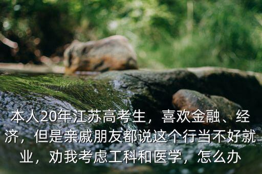 本人20年江蘇高考生，喜歡金融、經(jīng)濟(jì)，但是親戚朋友都說(shuō)這個(gè)行當(dāng)不好就業(yè)，勸我考慮工科和醫(yī)學(xué)，怎么辦