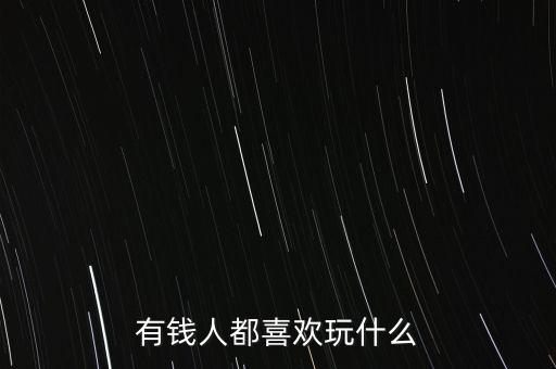有錢人喜歡什么,有錢人最喜歡哪種女孩子