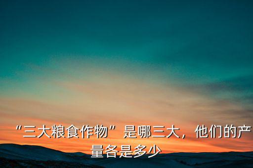 “三大糧食作物”是哪三大，他們的產(chǎn)量各是多少