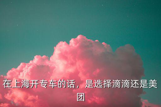 在上海開專車的話，是選擇滴滴還是美團