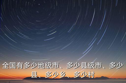 全國(guó)有多少地級(jí)市、多少縣級(jí)市、多少縣、多少鄉(xiāng)、多少村