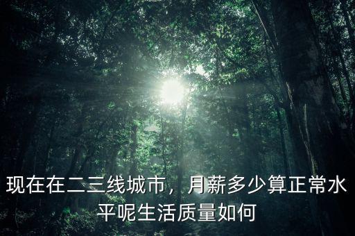 現(xiàn)在在二三線(xiàn)城市，月薪多少算正常水平呢生活質(zhì)量如何
