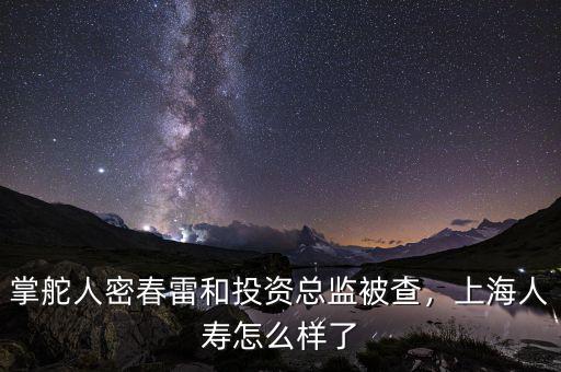 掌舵人密春雷和投資總監(jiān)被查，上海人壽怎么樣了