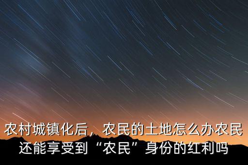 農(nóng)村城鎮(zhèn)化后，農(nóng)民的土地怎么辦農(nóng)民還能享受到“農(nóng)民”身份的紅利嗎
