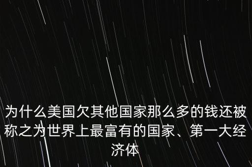 為什么美國欠其他國家那么多的錢還被稱之為世界上最富有的國家、第一大經(jīng)濟體