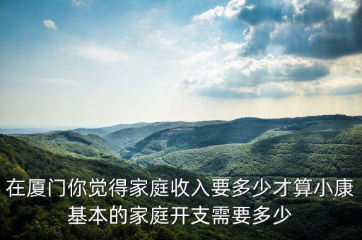 在廈門你覺(jué)得家庭收入要多少才算小康基本的家庭開(kāi)支需要多少