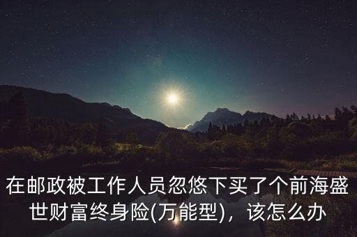 在郵政被工作人員忽悠下買了個(gè)前海盛世財(cái)富終身險(xiǎn)(萬能型)，該怎么辦