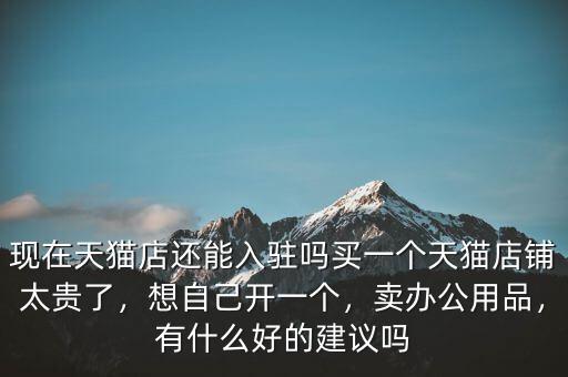 現(xiàn)在天貓店還能入駐嗎買一個(gè)天貓店鋪太貴了，想自己開一個(gè)，賣辦公用品，有什么好的建議嗎