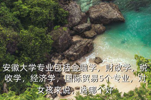 安徽大學(xué)專業(yè)包括金融學(xué)，財(cái)政學(xué)，稅收學(xué)，經(jīng)濟(jì)學(xué)，國(guó)際貿(mào)易5個(gè)專業(yè)，對(duì)女孩來說，選哪個(gè)好