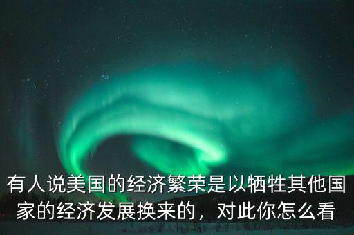 有人說美國的經(jīng)濟(jì)繁榮是以犧牲其他國家的經(jīng)濟(jì)發(fā)展換來的，對(duì)此你怎么看