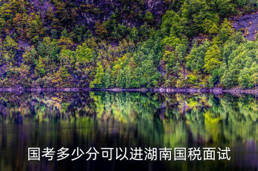 湖南國稅什么時候入職，國考多少分可以進(jìn)湖南國稅面試
