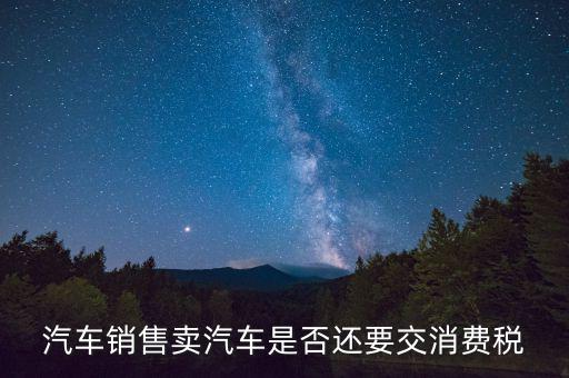 銷售小汽車交什么稅嗎，汽車銷售賣汽車是否還要交消費(fèi)稅