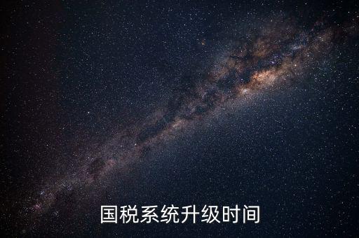 北京國稅系統(tǒng)升級(jí)什么時(shí)候結(jié)束，國稅系統(tǒng)升級(jí)時(shí)間