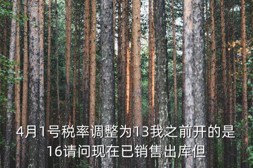 13稅率調(diào)整什么時(shí)候，4月1號(hào)稅率調(diào)整為13我之前開的是16請(qǐng)問現(xiàn)在已銷售出庫但