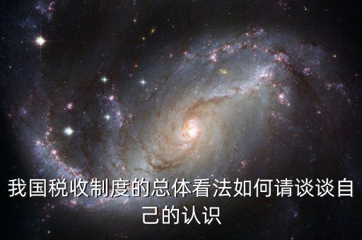我國稅收制度的總體看法如何請(qǐng)談?wù)勛约旱恼J(rèn)識(shí)