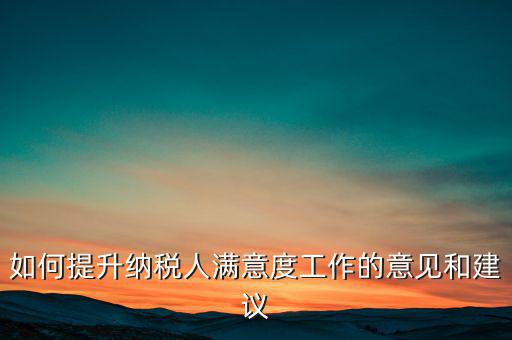 如何提升納稅人滿意度工作的意見(jiàn)和建議