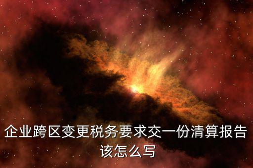 跨區(qū)域涉稅事項報告如何填寫，企業(yè)跨區(qū)變更稅務(wù)要求交一份清算報告 該怎么寫