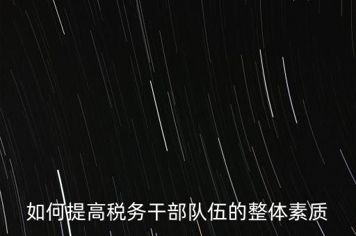 如何培養(yǎng)宣傳干部隊伍地稅，如何提高稅務(wù)干部隊伍的整體素質(zhì)
