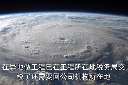 工程項目異地預繳后 如何申報，在異地做工程已在工程所在地稅務局交稅了還需要回公司機構所在地