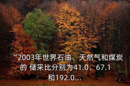 “2003年世界石油、天然氣和煤炭的 儲采比分別為41.0、67.1和192.0...
