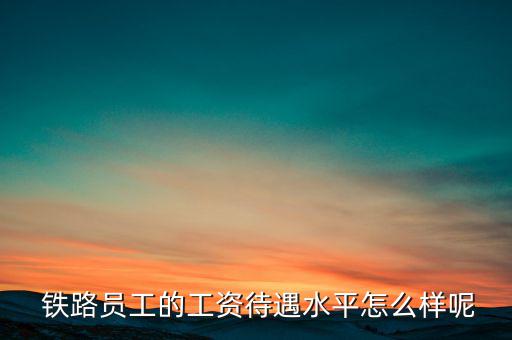  鐵路員工的工資待遇水平怎么樣呢