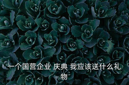 國(guó)企送禮什么，一個(gè)國(guó)營(yíng)企業(yè) 慶典 我應(yīng)該送什么禮物