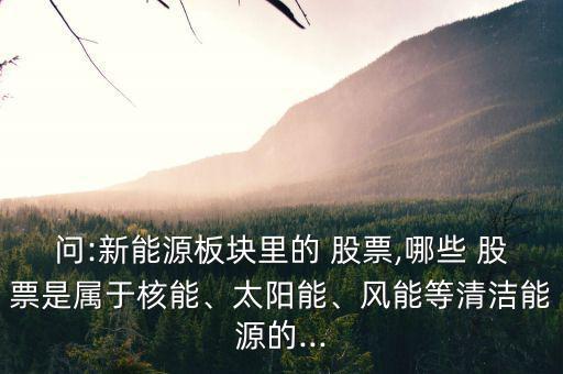 問:新能源板塊里的 股票,哪些 股票是屬于核能、太陽能、風能等清潔能源的...
