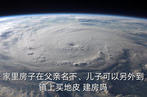 家里房子在父親名下、兒子可以另外到鎮(zhèn)上買(mǎi)地皮 建房嗎