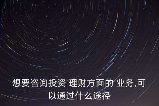 想要咨詢投資 理財方面的 業(yè)務,可以通過什么途徑
