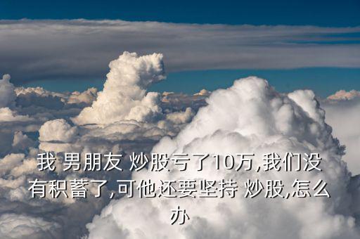 我 男朋友 炒股虧了10萬(wàn),我們沒(méi)有積蓄了,可他還要堅(jiān)持 炒股,怎么辦
