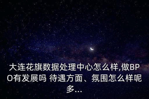 大連花旗數(shù)據(jù)處理中心怎么樣,做BPO有發(fā)展嗎 待遇方面、氛圍怎么樣呢多...