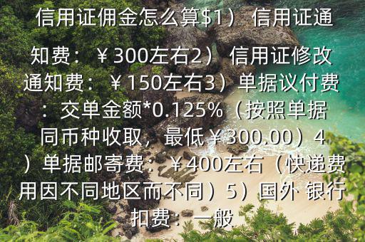  信用證傭金怎么算$1） 信用證通知費(fèi)：￥300左右2） 信用證修改通知費(fèi)：￥150左右3）單據(jù)議付費(fèi)：交單金額*0.125%（按照單據(jù)同幣種收取，最低￥300.00）4）單據(jù)郵寄費(fèi)：￥400左右（快遞費(fèi)用因不同地區(qū)而不同）5）國(guó)外 銀行扣費(fèi)：一般