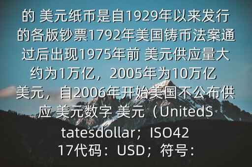 朋友, 美元是在何時誕生的在它誕生以來,共發(fā)行了多少 美元$目前流通的 美元紙幣是自1929年以來發(fā)行的各版鈔票1792年美國鑄幣法案通過后出現(xiàn)1975年前 美元供應量大約為1萬億，2005年為10萬億 美元，自2006年開始美國不公布供應 美元數(shù)字 美元（UnitedStatesdollar；ISO4217代碼：USD；符號：