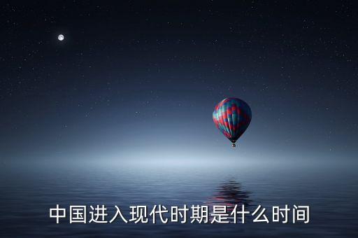 中國進(jìn)入什么時代，中國進(jìn)入現(xiàn)代時期是什么時間