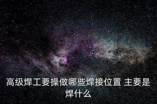 修高鐵焊工需要焊什么，高級焊工要操做哪些焊接位置 主要是焊什么