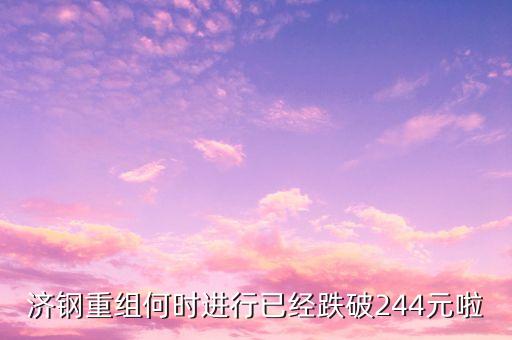山東鋼鐵什么時候重組，濟鋼重組何時進行已經(jīng)跌破244元啦