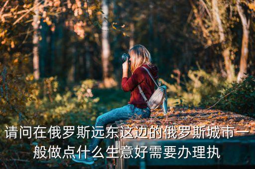 請(qǐng)問(wèn)在俄羅斯遠(yuǎn)東這邊的俄羅斯城市一般做點(diǎn)什么生意好需要辦理執(zhí)