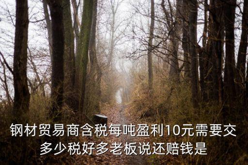 鋼材貿(mào)易商含稅每噸盈利10元需要交多少稅好多老板說(shuō)還賠錢是