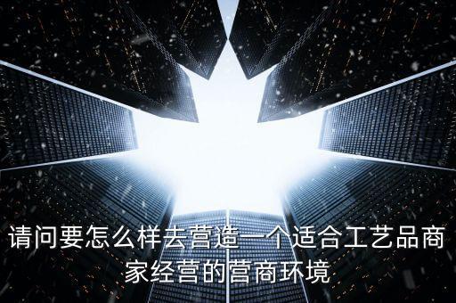 請(qǐng)問要怎么樣去營(yíng)造一個(gè)適合工藝品商家經(jīng)營(yíng)的營(yíng)商環(huán)境