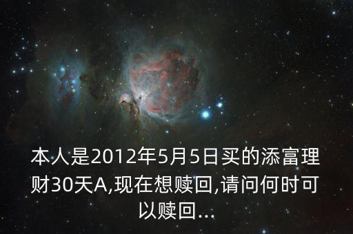 本人是2012年5月5日買的添富理財30天A,現在想贖回,請問何時可以贖回...