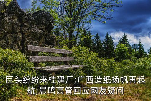 巨頭紛紛來桂建廠;廣西造紙揚帆再起航;晨鳴高管回應(yīng)網(wǎng)友疑問