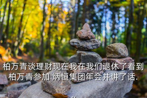 柏萬青談理財現(xiàn)在我在我們退休了看到柏萬青參加 炳恒集團年會并講了話...